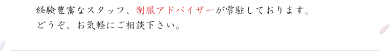 経験豊富なスタッフ、制服アドバイザーが常駐しております。どうぞ、お気軽にご相談下さい。